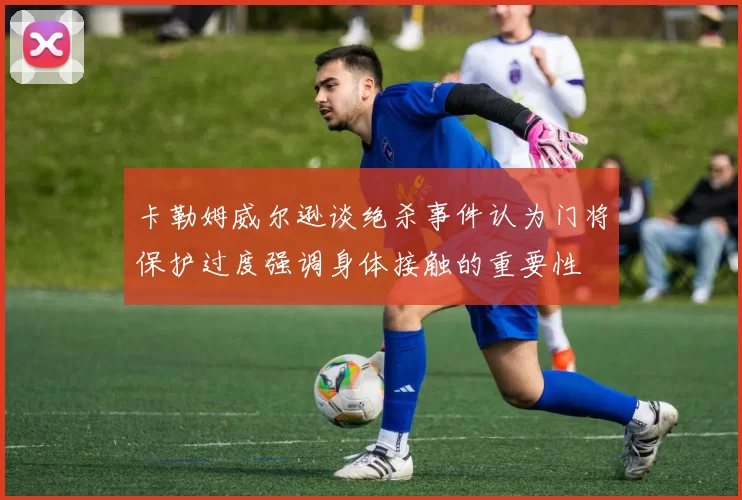 卡勒姆威尔逊谈绝杀事件认为门将保护过度强调身体接触的重要性