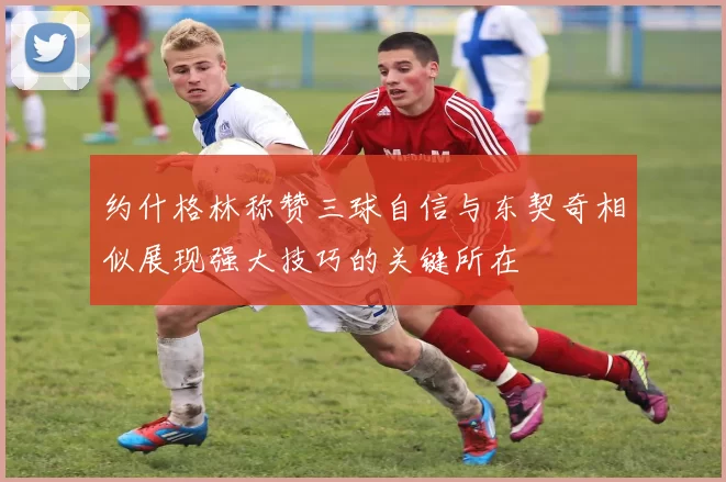 约什格林称赞三球自信与东契奇相似展现强大技巧的关键所在