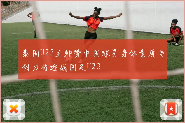 泰国U23主帅赞中国球员身体素质与耐力将迎战国足U23
