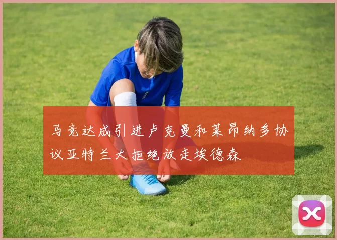 马竞达成引进卢克曼和莱昂纳多协议亚特兰大拒绝放走埃德森