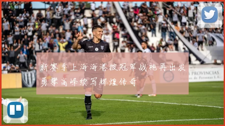 新赛季上海海港披冠军战袍再出发勇攀高峰续写辉煌传奇