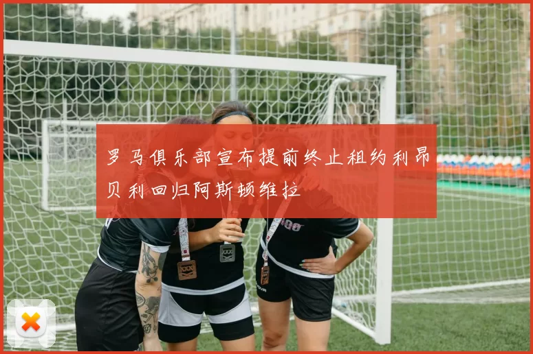 罗马俱乐部宣布提前终止租约利昂贝利回归阿斯顿维拉